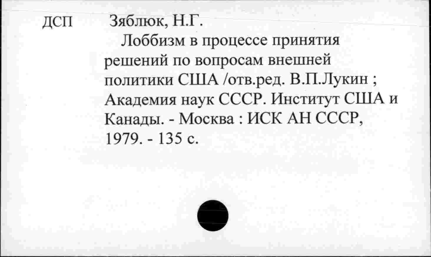 ﻿ДСП Зяблюк, Н.Г.
Лоббизм в процессе принятия решений по вопросам внешней политики США /отв.ред. В.П.Лукин ; Академия наук СССР. Институт США и Канады. - Москва : ИСК АН СССР, 1979. - 135 с.